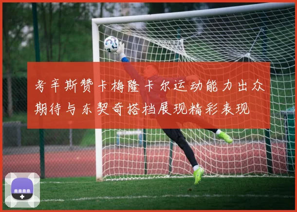 考辛斯赞卡梅隆卡尔运动能力出众期待与东契奇搭档展现精彩表现