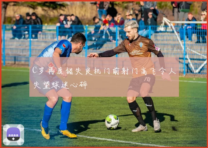 C罗再度错失良机门前射门高飞令人失望球迷心碎