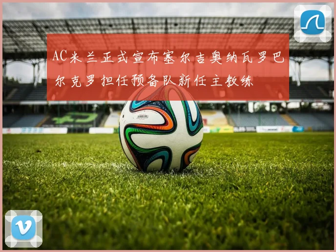 AC米兰正式宣布塞尔吉奥纳瓦罗巴尔克罗担任预备队新任主教练