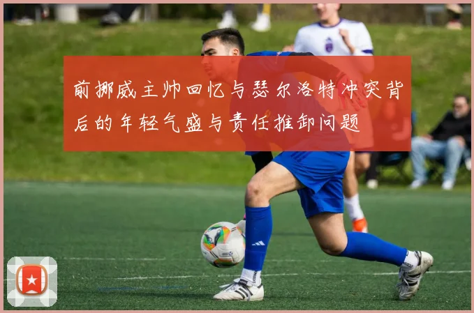 前挪威主帅回忆与瑟尔洛特冲突背后的年轻气盛与责任推卸问题