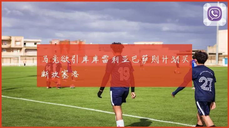 马竞欲引库库雷利亚巴萨则计划买断坎塞洛