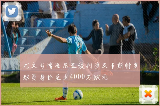 尤文与博洛尼亚谈判涉及卡斯特罗球员身价至少4000万欧元