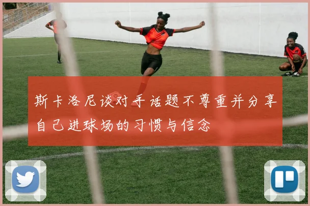 斯卡洛尼谈对手话题不尊重并分享自己进球场的习惯与信念