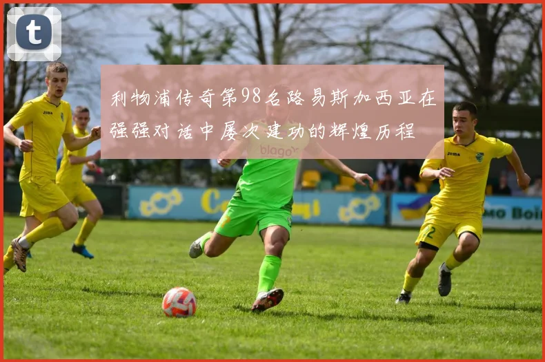 利物浦传奇第98名路易斯加西亚在强强对话中屡次建功的辉煌历程