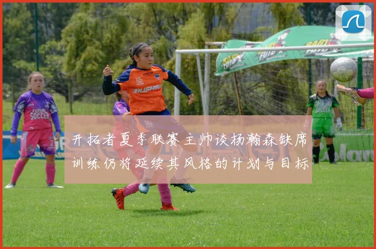 开拓者夏季联赛主帅谈杨瀚森缺席训练仍将延续其风格的计划与目标