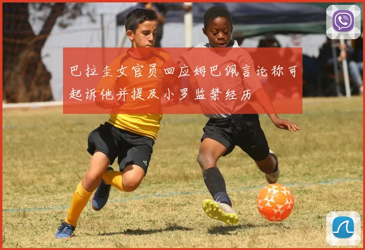 巴拉圭女官员回应姆巴佩言论称可起诉他并提及小罗监禁经历