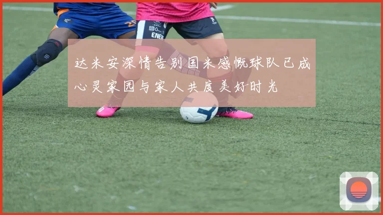 达米安深情告别国米感慨球队已成心灵家园与家人共度美好时光