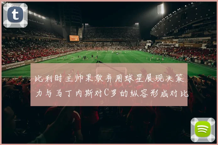 比利时主帅果敢弃用球星展现决策力与马丁内斯对C罗的纵容形成对比