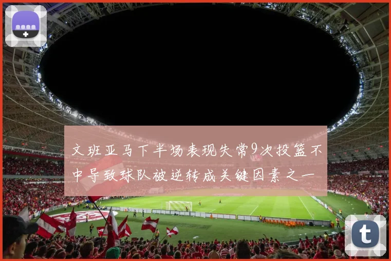 文班亚马下半场表现失常9次投篮不中导致球队被逆转成关键因素之一