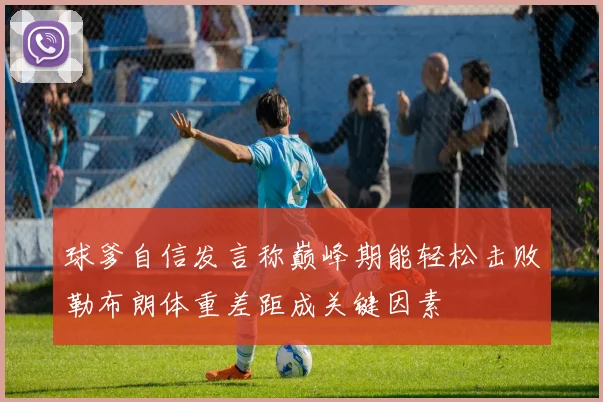 球爹自信发言称巅峰期能轻松击败勒布朗体重差距成关键因素