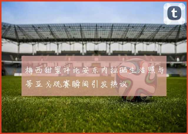 梅西甜蜜评论安东内拉晒生活照与蒂亚戈观赛瞬间引发热议