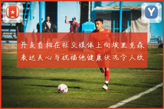 丹麦首相在社交媒体上向埃里克森表达关心与祝福他健康状况令人欣慰