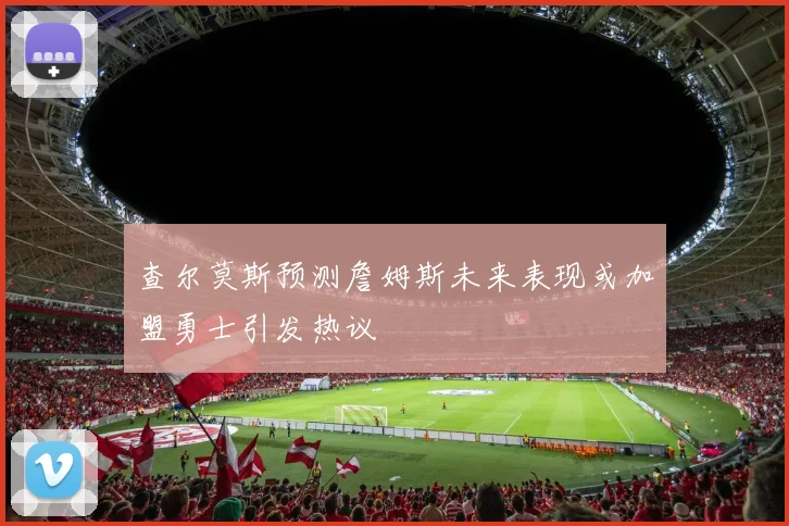 查尔莫斯预测詹姆斯未来表现或加盟勇士引发热议