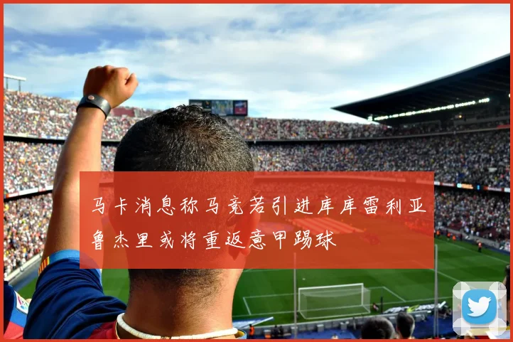 马卡消息称马竞若引进库库雷利亚鲁杰里或将重返意甲踢球