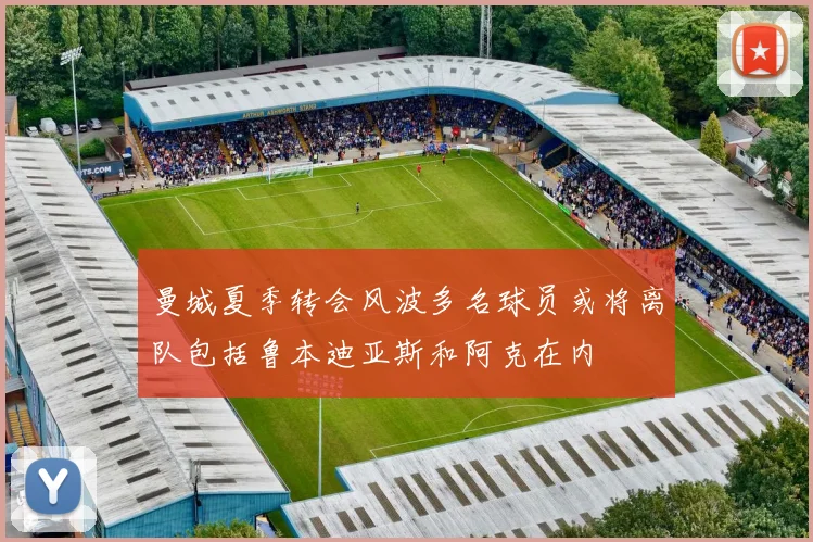 曼城夏季转会风波多名球员或将离队包括鲁本迪亚斯和阿克在内