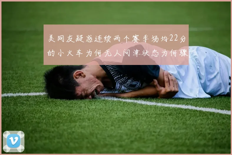 美网友疑惑连续两个赛季场均22分的小火车为何无人问津状态为何骤降